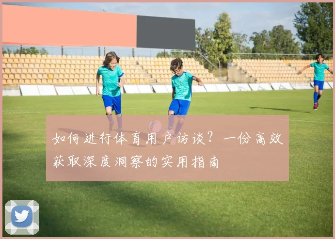 如何进行体育用户访谈?一份高效获取深度洞察的实用指南