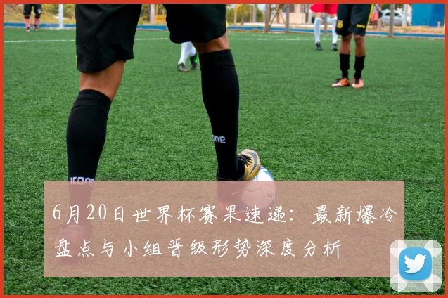 6月20日世界杯赛果速递：最新爆冷盘点与小组晋级形势深度分析