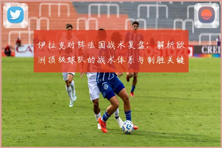 伊拉克对阵法国战术复盘：解析欧洲顶级球队的战术体系与制胜关键