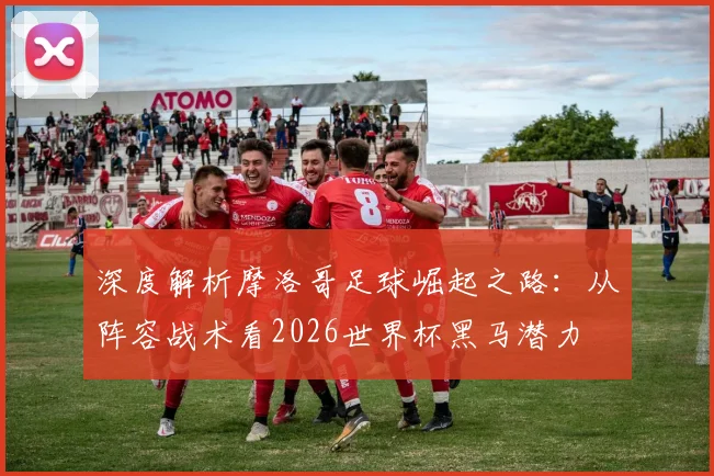 深度解析摩洛哥足球崛起之路:从阵容战术看2026世界杯黑马潜力