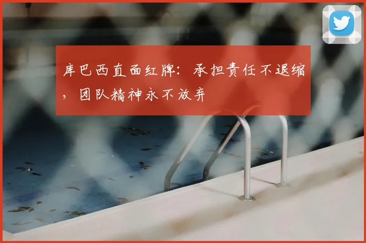 库巴西直面红牌:承担责任不退缩,团队精神永不放弃