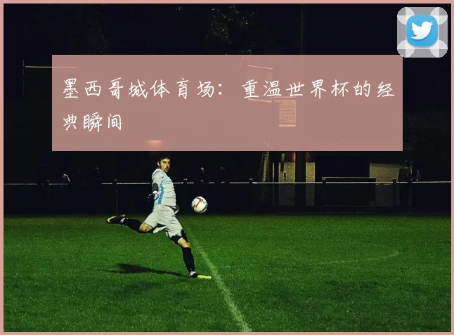墨西哥城体育场：重温世界杯的经典瞬间