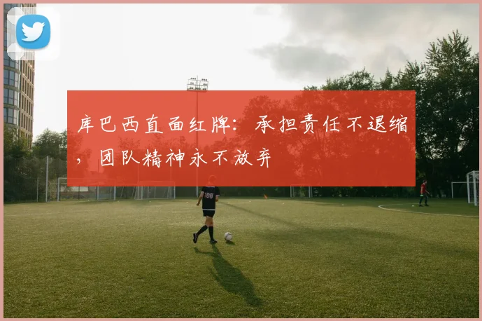 库巴西直面红牌：承担责任不退缩，团队精神永不放弃