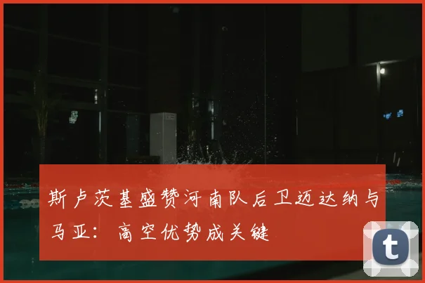 斯卢茨基盛赞河南队后卫迈达纳与马亚:高空优势成关键