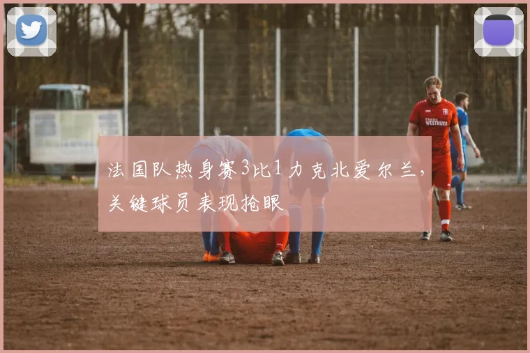 法国队热身赛3比1力克北爱尔兰,关键球员表现抢眼