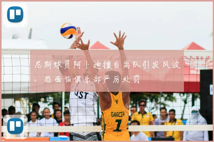 尼斯球员阿卜迪擅自离队引发风波,恐面临俱乐部严厉处罚
