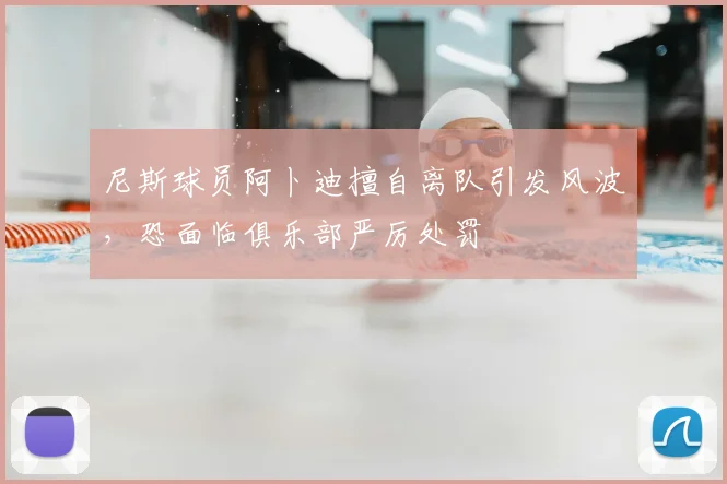 尼斯球员阿卜迪擅自离队引发风波,恐面临俱乐部严厉处罚