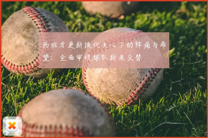 西班牙更新换代决心下的阵痛与希望:全面审视球队新老交替